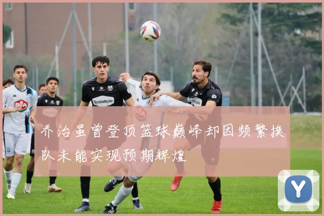 乔治虽曾登顶篮球巅峰却因频繁换队未能实现预期辉煌