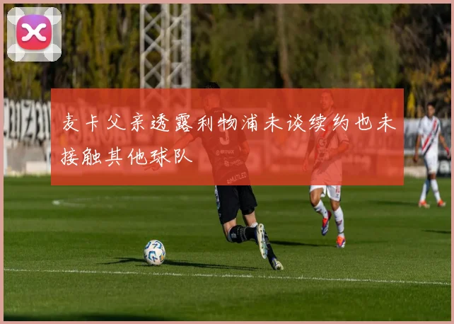麦卡父亲透露利物浦未谈续约也未接触其他球队
