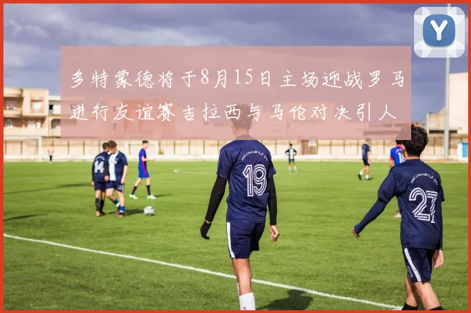 多特蒙德将于8月15日主场迎战罗马进行友谊赛吉拉西与马伦对决引人期待