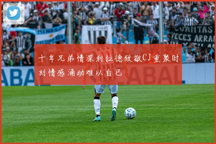 十年兄弟情深利拉德致敬CJ重聚时刻情感涌动难以自已