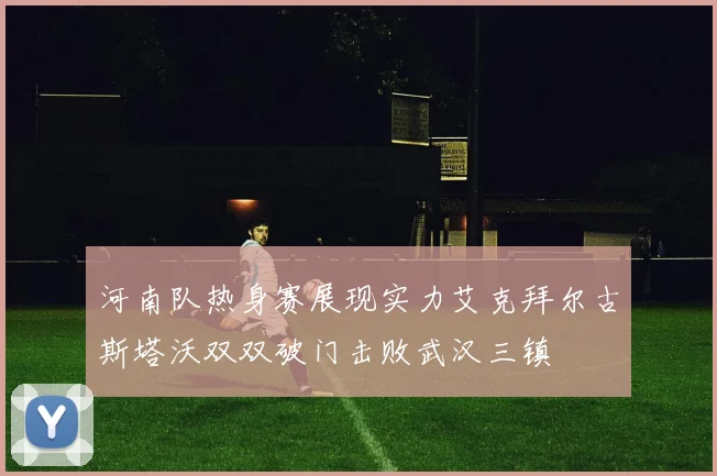 河南队热身赛展现实力艾克拜尔古斯塔沃双双破门击败武汉三镇