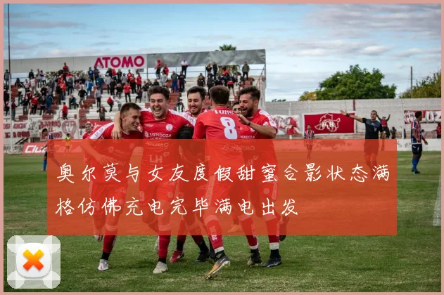 奥尔莫与女友度假甜蜜合影状态满格仿佛充电完毕满电出发