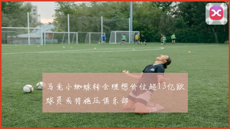 马竞小蜘蛛转会理想价位超13亿欧球员或将施压俱乐部