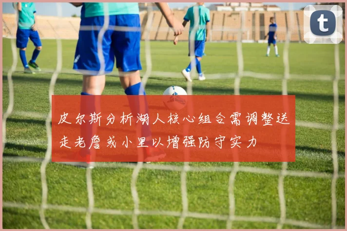 皮尔斯分析湖人核心组合需调整送走老詹或小里以增强防守实力