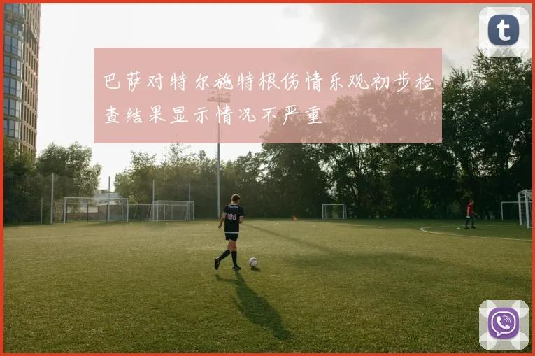 巴萨对特尔施特根伤情乐观初步检查结果显示情况不严重