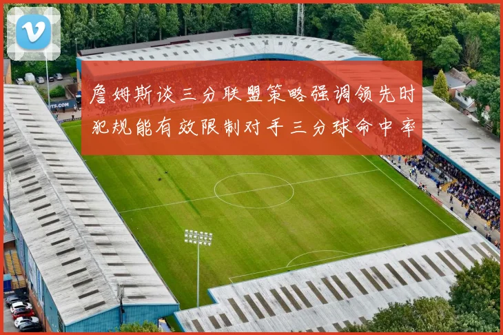 詹姆斯谈三分联盟策略强调领先时犯规能有效限制对手三分球命中率
