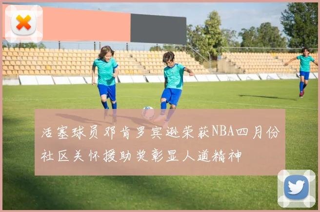 活塞球员邓肯罗宾逊荣获NBA四月份社区关怀援助奖彰显人道精神