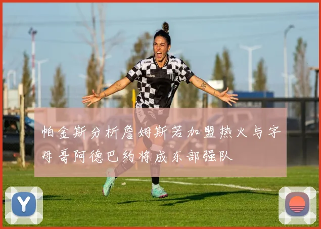 帕金斯分析詹姆斯若加盟热火与字母哥阿德巴约将成东部强队
