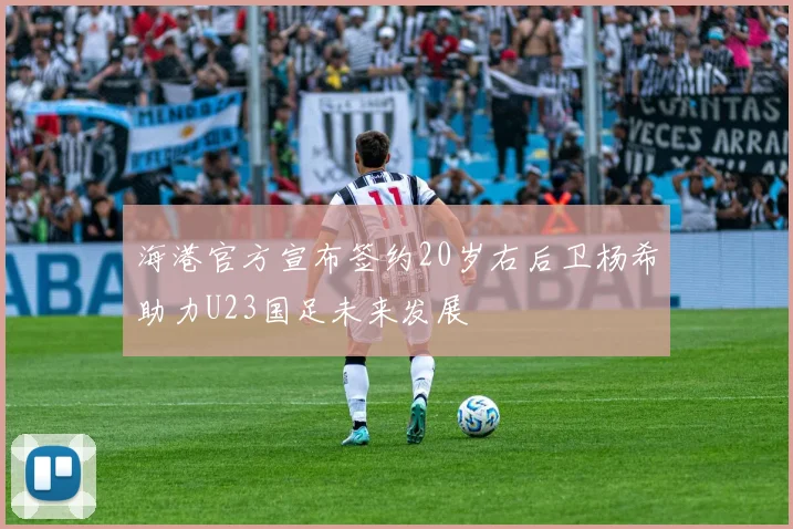 海港官方宣布签约20岁右后卫杨希助力U23国足未来发展