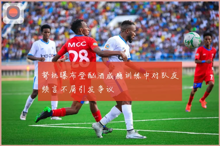 弩机曝布登酗酒成瘾训练中对队友频言不屑引发争议