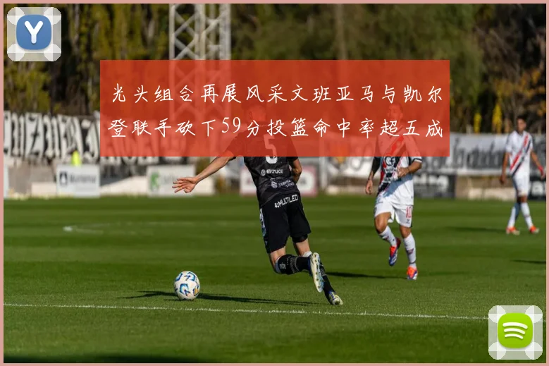光头组合再展风采文班亚马与凯尔登联手砍下59分投篮命中率超五成