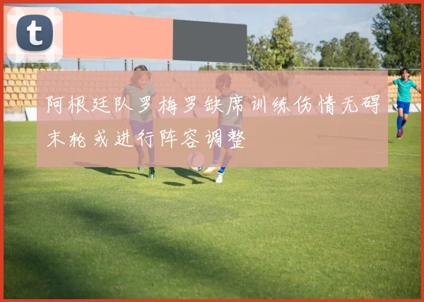 阿根廷队罗梅罗缺席训练伤情无碍末轮或进行阵容调整