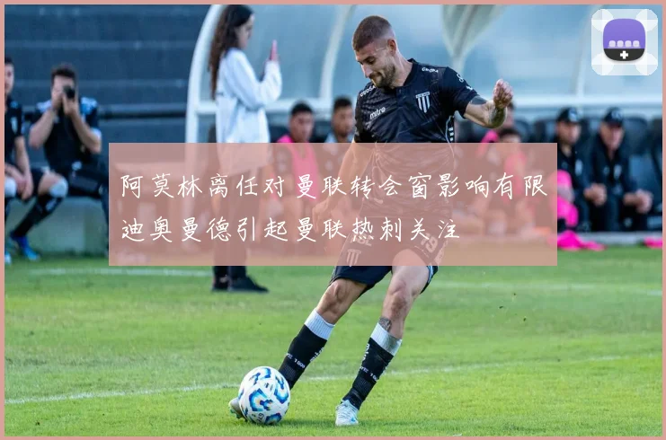 阿莫林离任对曼联转会窗影响有限迪奥曼德引起曼联热刺关注
