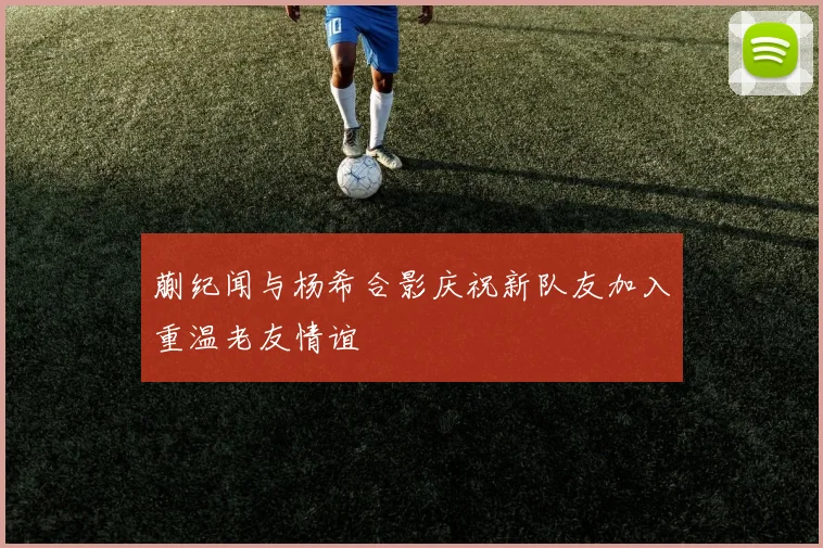 蒯纪闻与杨希合影庆祝新队友加入重温老友情谊
