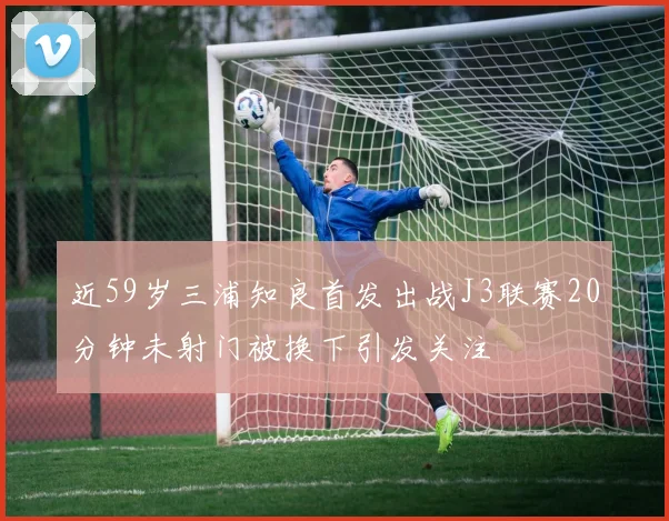 近59岁三浦知良首发出战J3联赛20分钟未射门被换下引发关注