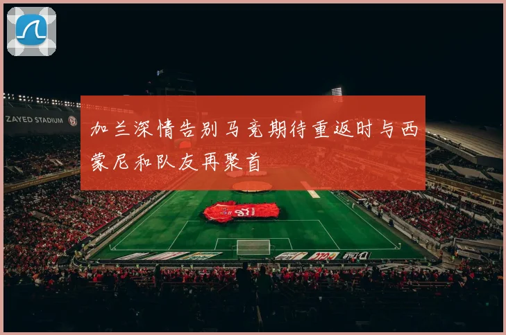 加兰深情告别马竞期待重返时与西蒙尼和队友再聚首