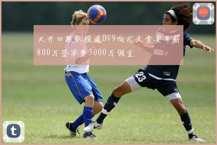 大开口跟队报道DV9向尤文索要年薪800万签字费3000万佣金