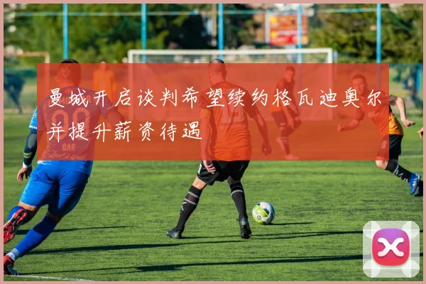 曼城开启谈判希望续约格瓦迪奥尔并提升薪资待遇