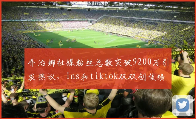 乔治娜社媒粉丝总数突破9200万引发热议，ins和tiktok双双创佳绩