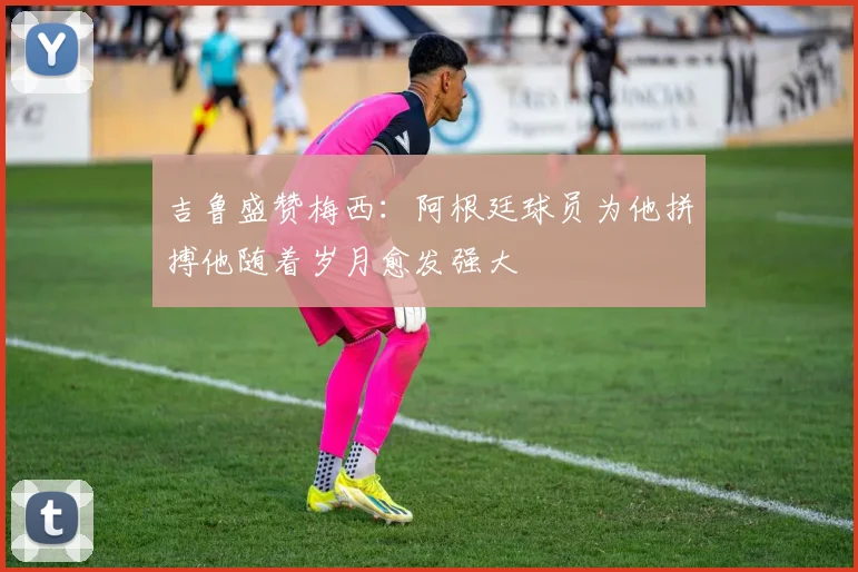 吉鲁盛赞梅西：阿根廷球员为他拼搏他随着岁月愈发强大