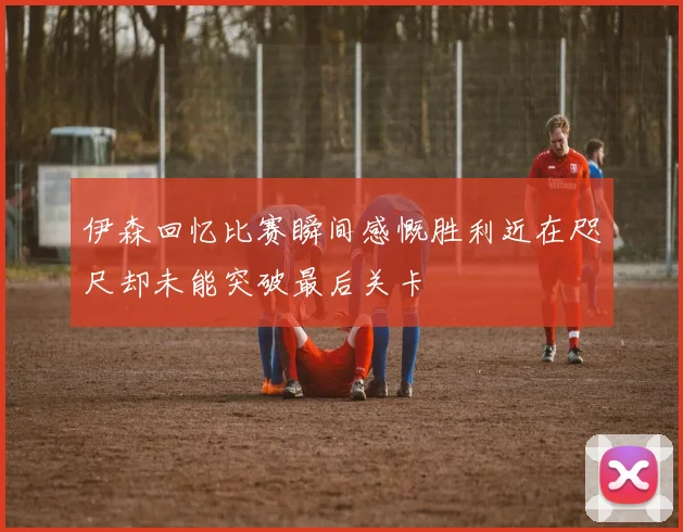 伊森回忆比赛瞬间感慨胜利近在咫尺却未能突破最后关卡