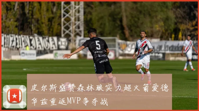 皮尔斯盛赞森林狼实力超火箭爱德华兹重返MVP争夺战