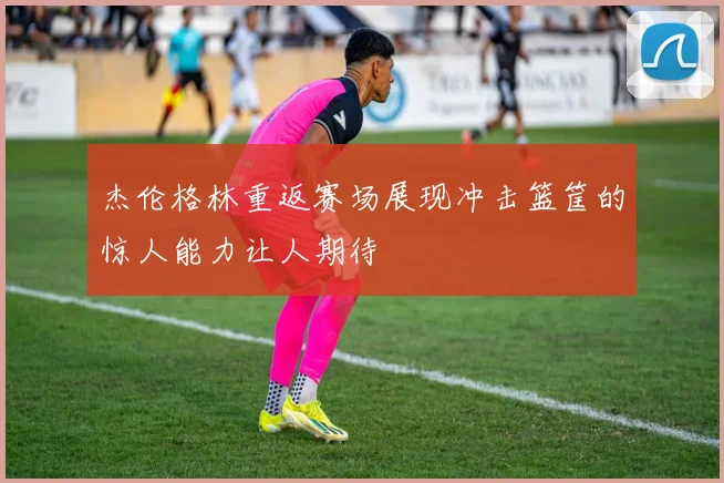 杰伦格林重返赛场展现冲击篮筐的惊人能力让人期待