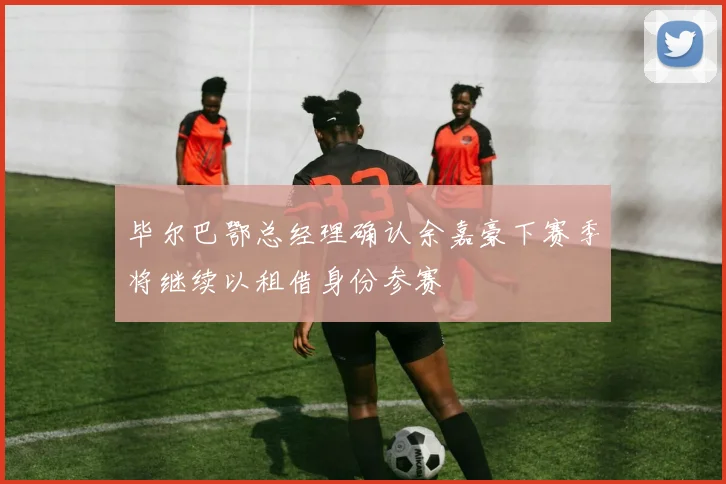 毕尔巴鄂总经理确认余嘉豪下赛季将继续以租借身份参赛
