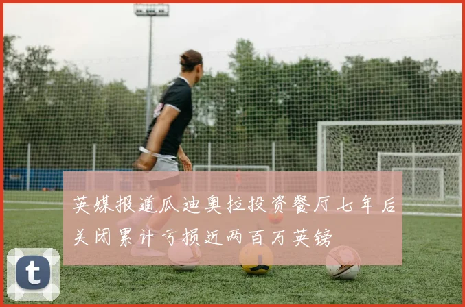 英媒报道瓜迪奥拉投资餐厅七年后关闭累计亏损近两百万英镑