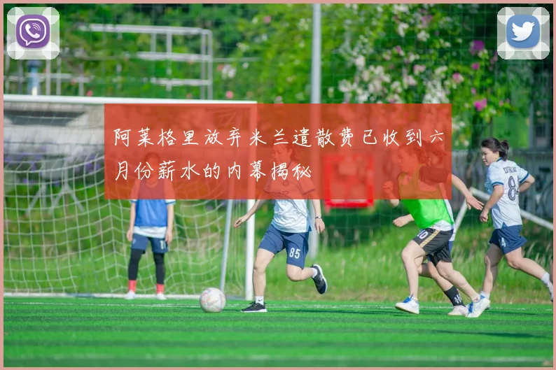 阿莱格里放弃米兰遣散费已收到六月份薪水的内幕揭秘