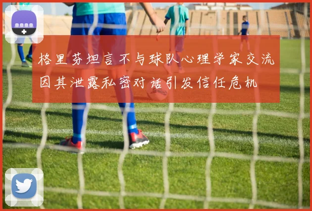 格里芬坦言不与球队心理学家交流因其泄露私密对话引发信任危机