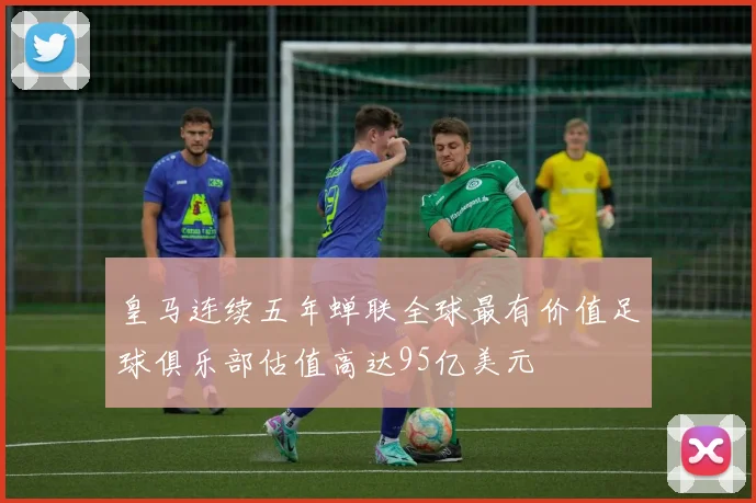 皇马连续五年蝉联全球最有价值足球俱乐部估值高达95亿美元